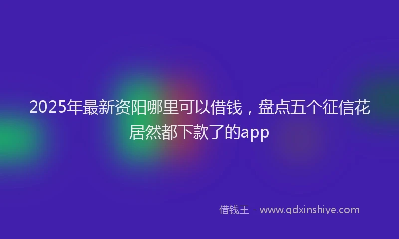 2025年最新资阳哪里可以借钱，盘点五个征信花居然都下款了的app