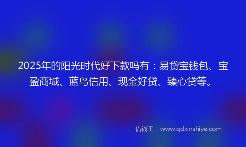 2025年的阳光时代好下款吗有：易贷宝钱包、宝盈商城、蓝鸟信用、现金好贷、臻心贷等。