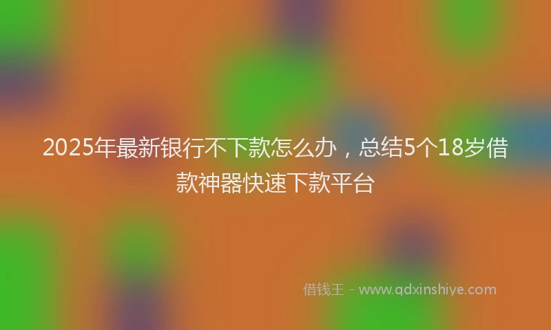 2025年最新银行不下款怎么办，总结5个18岁借款神器快速下款平台