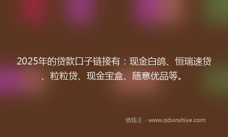 2025年的贷款口子链接有：现金白鸽、恒瑞速贷、粒粒贷、现金宝盒、随意优品等。