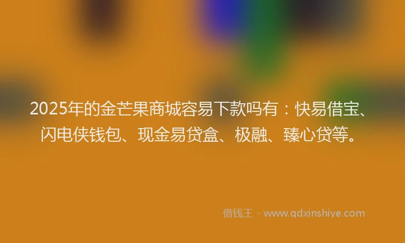 2025年的金芒果商城容易下款吗有：快易借宝、闪电侠钱包、现金易贷盒、极融、臻心贷等。