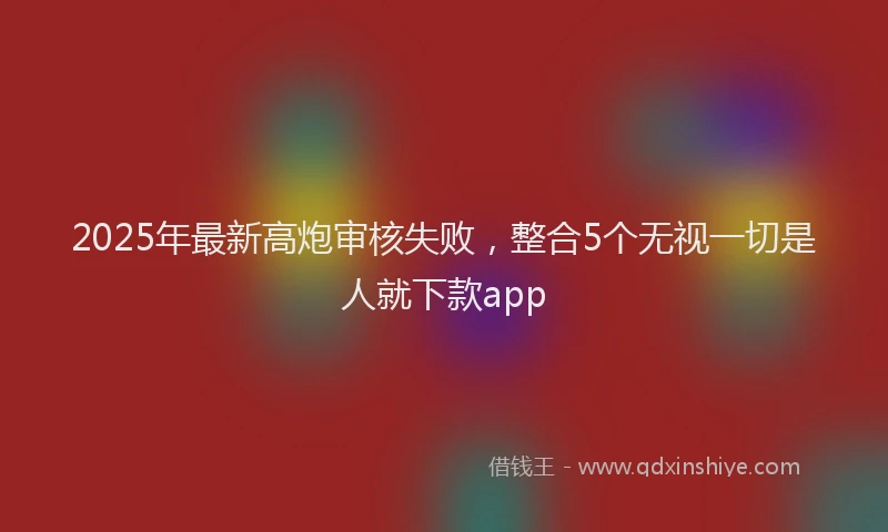 2025年最新高炮审核失败，整合5个无视一切是人就下款app