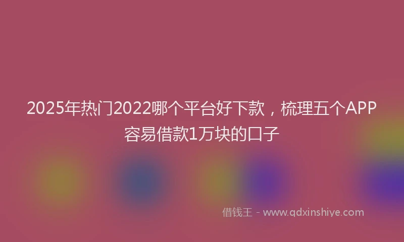 2025年热门2022哪个平台好下款，梳理五个APP容易借款1万块的口子