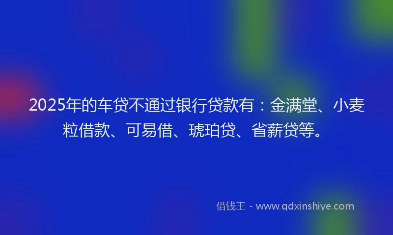 2025年的车贷不通过银行贷款有：金满堂、小麦粒借款、可易借、琥珀贷、省薪贷等。