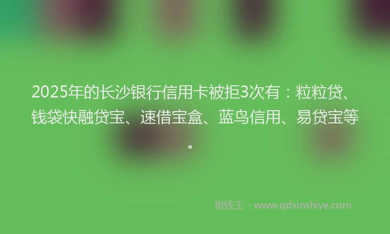 2025年的长沙银行信用卡被拒3次有：粒粒贷、钱袋快融贷宝、速借宝盒、蓝鸟信用、易贷宝等。