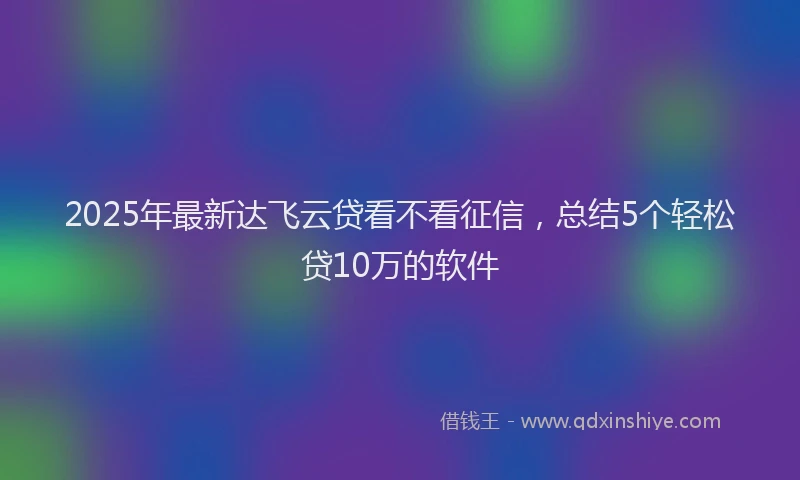 2025年最新达飞云贷看不看征信，总结5个轻松贷10万的软件