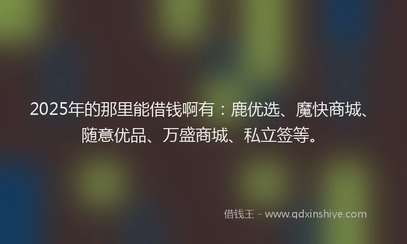 2025年的那里能借钱啊有：鹿优选、魔快商城、随意优品、万盛商城、私立签等。