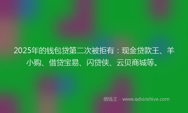 2025年的钱包贷第二次被拒有：现金贷款王、羊小购、借贷宝易、闪贷侠、云贝商城等。