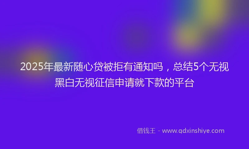 2025年最新随心贷被拒有通知吗，总结5个无视黑白无视征信申请就下款的平台