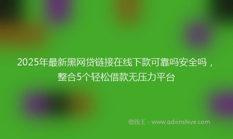 2025年最新黑网贷链接在线下款可靠吗安全吗，整合5个轻松借款无压力平台