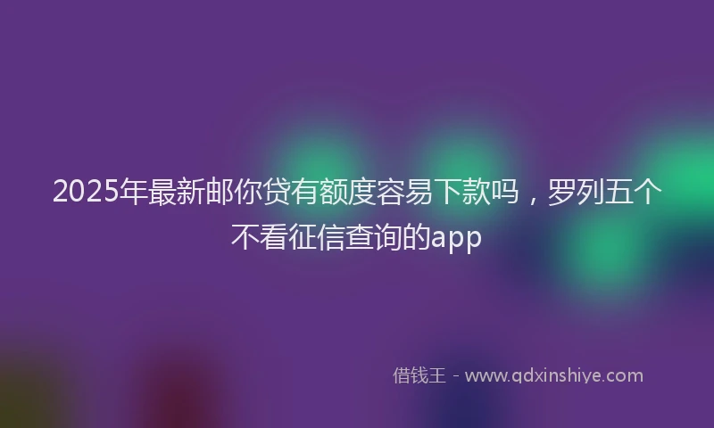 2025年最新邮你贷有额度容易下款吗，罗列五个不看征信查询的app