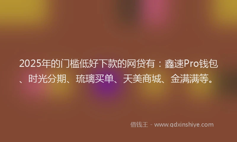 2025年的门槛低好下款的网贷有：鑫速Pro钱包、时光分期、琉璃买单、天美商城、金满满等。