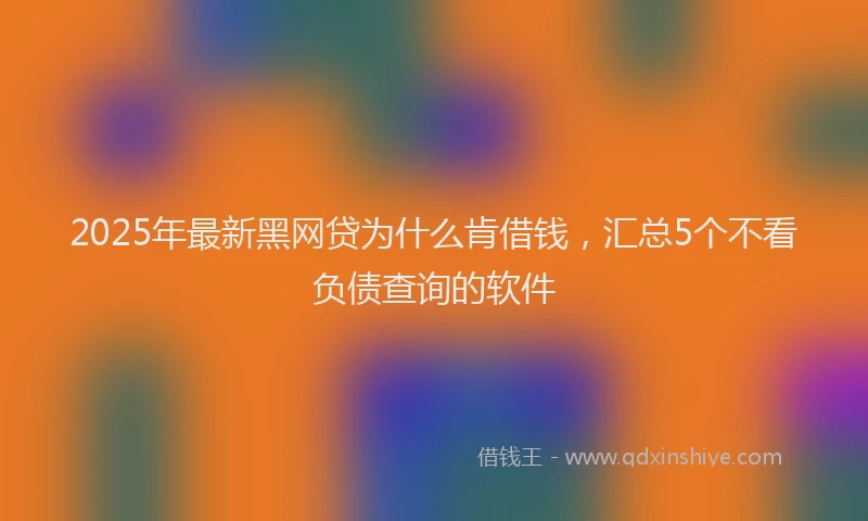 2025年最新黑网贷为什么肯借钱，汇总5个不看负债查询的软件