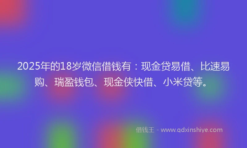2025年的18岁微信借钱有：现金贷易借、比速易购、瑞盈钱包、现金侠快借、小米贷等。