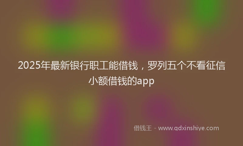 2025年最新银行职工能借钱，罗列五个不看征信小额借钱的app