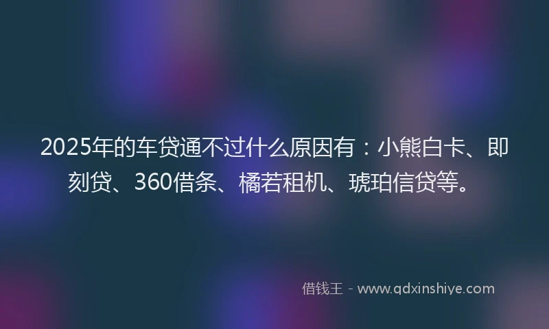 2025年的车贷通不过什么原因有：小熊白卡、即刻贷、360借条、橘若租机、琥珀信贷等。