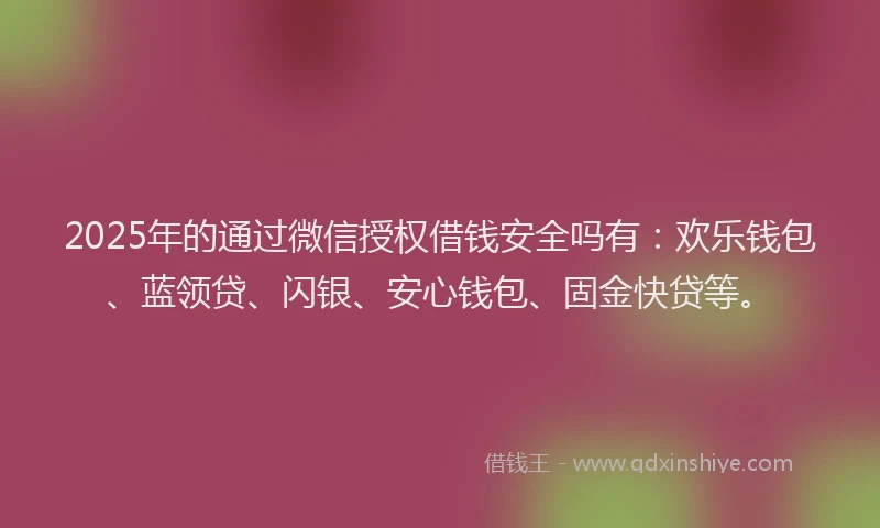 2025年的通过微信授权借钱安全吗有：欢乐钱包、蓝领贷、闪银、安心钱包、固金快贷等。