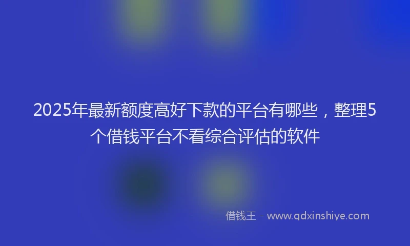 2025年最新额度高好下款的平台有哪些，整理5个借钱平台不看综合评估的软件