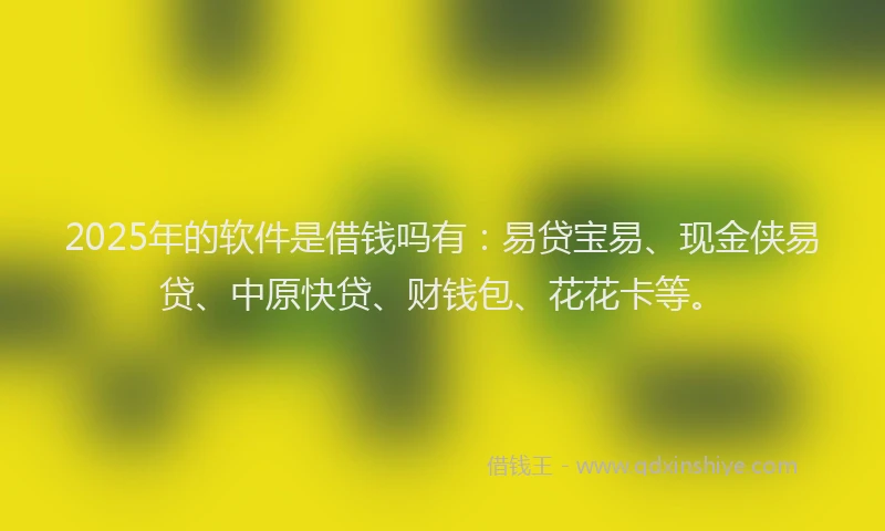 2025年的软件是借钱吗有：易贷宝易、现金侠易贷、中原快贷、财钱包、花花卡等。