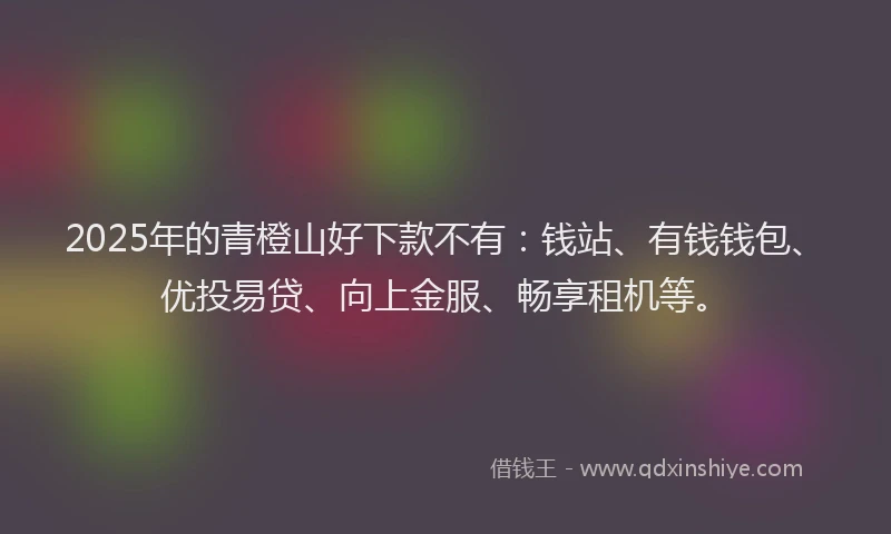 2025年的青橙山好下款不有：钱站、有钱钱包、优投易贷、向上金服、畅享租机等。