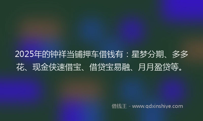 2025年的钟祥当铺押车借钱有：星梦分期、多多花、现金侠速借宝、借贷宝易融、月月盈贷等。