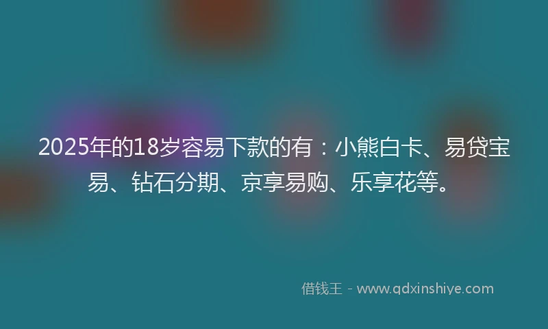 2025年的18岁容易下款的有：小熊白卡、易贷宝易、钻石分期、京享易购、乐享花等。