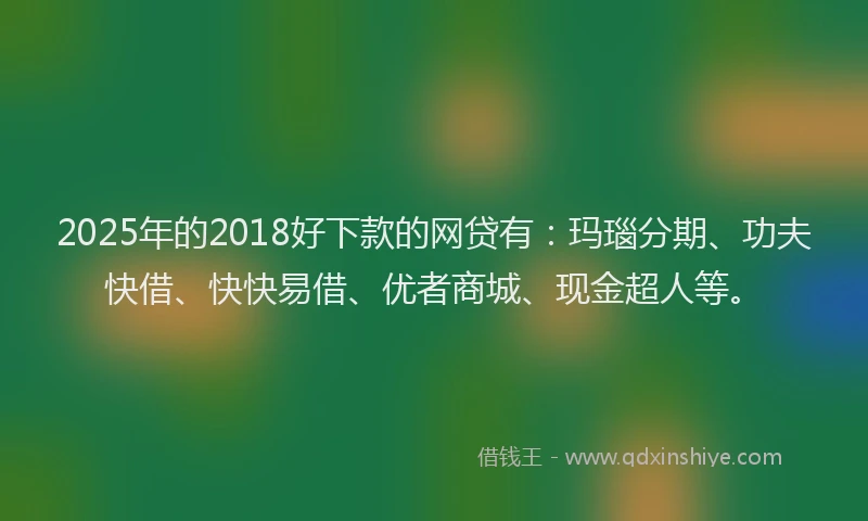 2025年的2018好下款的网贷有：玛瑙分期、功夫快借、快快易借、优者商城、现金超人等。