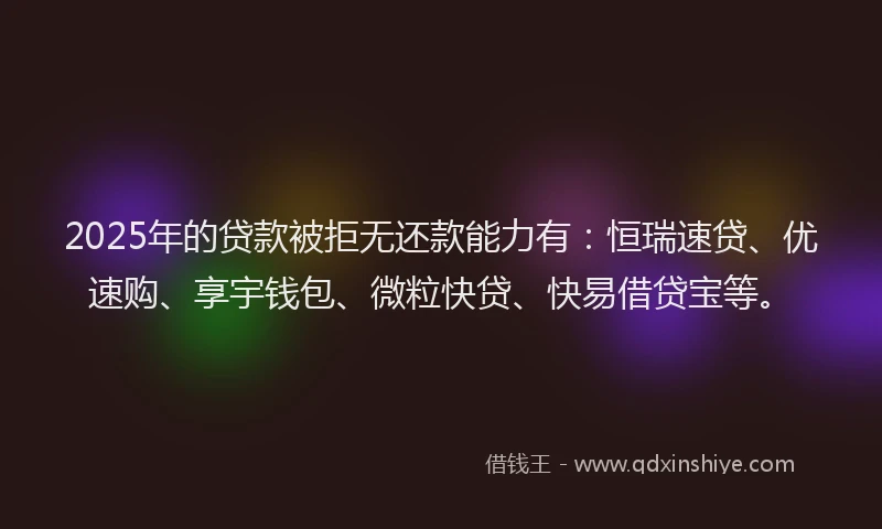 2025年的贷款被拒无还款能力有：恒瑞速贷、优速购、享宇钱包、微粒快贷、快易借贷宝等。