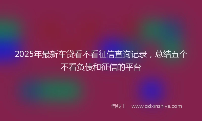 2025年最新车贷看不看征信查询记录，总结五个不看负债和征信的平台