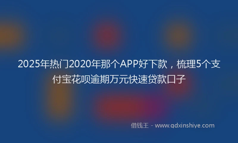 2025年热门2020年那个APP好下款，梳理5个支付宝花呗逾期万元快速贷款口子