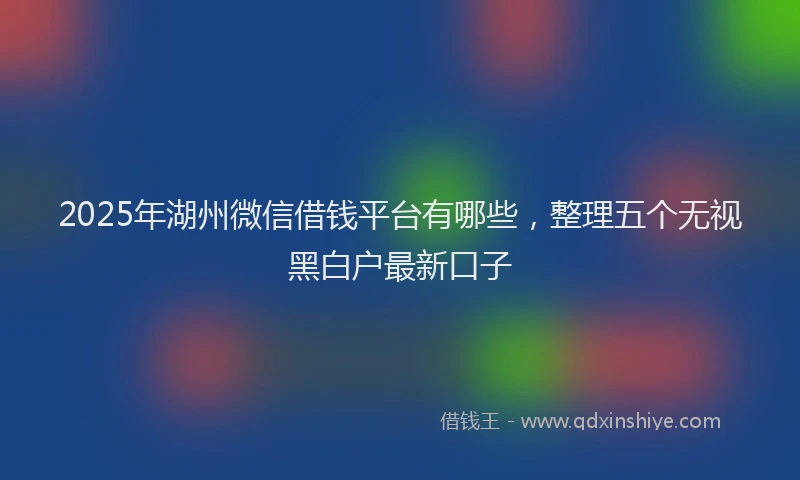2025年湖州微信借钱平台有哪些，整理五个无视黑白户最新口子