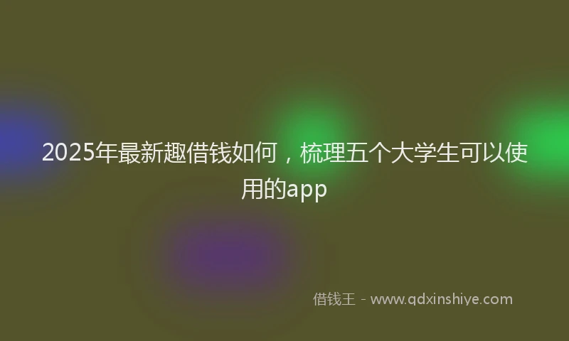 2025年最新趣借钱如何，梳理五个大学生可以使用的app