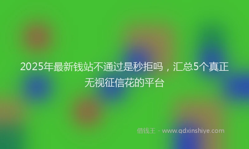 2025年最新钱站不通过是秒拒吗，汇总5个真正无视征信花的平台