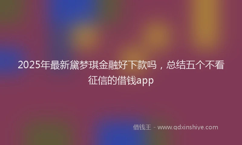 2025年最新黛梦琪金融好下款吗，总结五个不看征信的借钱app