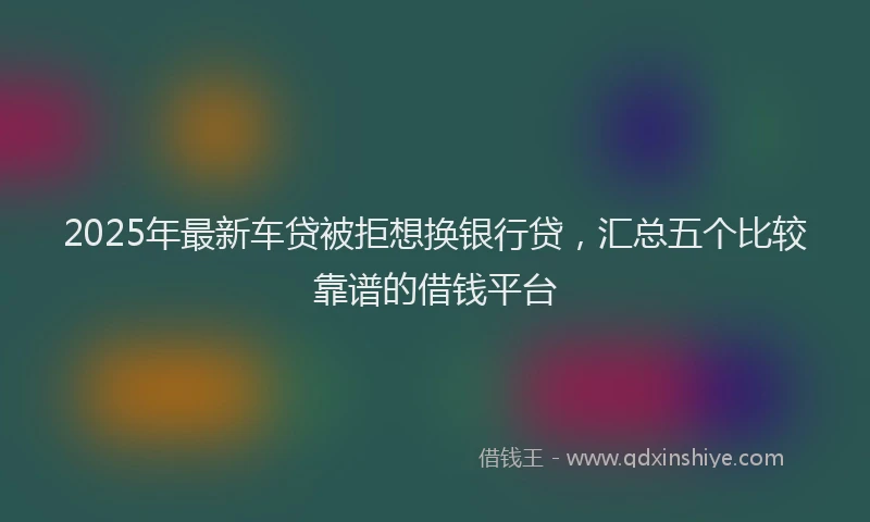 2025年最新车贷被拒想换银行贷，汇总五个比较靠谱的借钱平台
