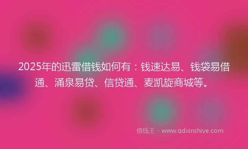2025年的迅雷借钱如何有：钱速达易、钱袋易借通、涌泉易贷、信贷通、麦凯旋商城等。