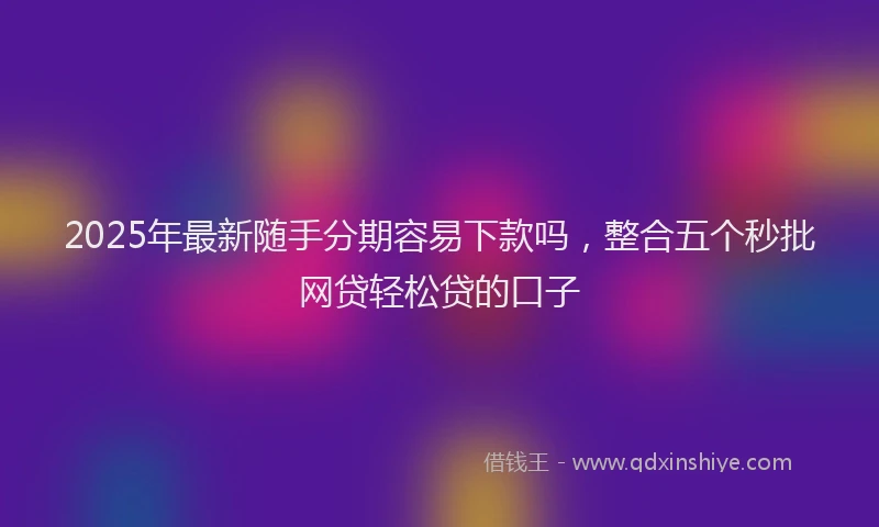 2025年最新随手分期容易下款吗，整合五个秒批网贷轻松贷的口子