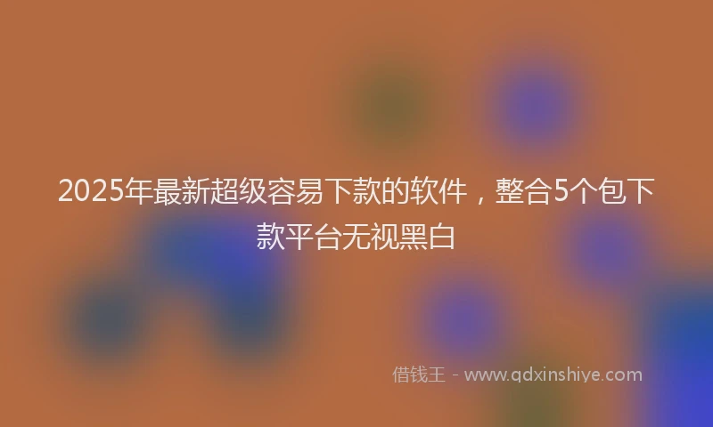 2025年最新超级容易下款的软件，整合5个包下款平台无视黑白
