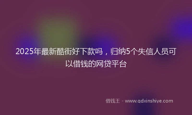2025年最新酷街好下款吗，归纳5个失信人员可以借钱的网贷平台