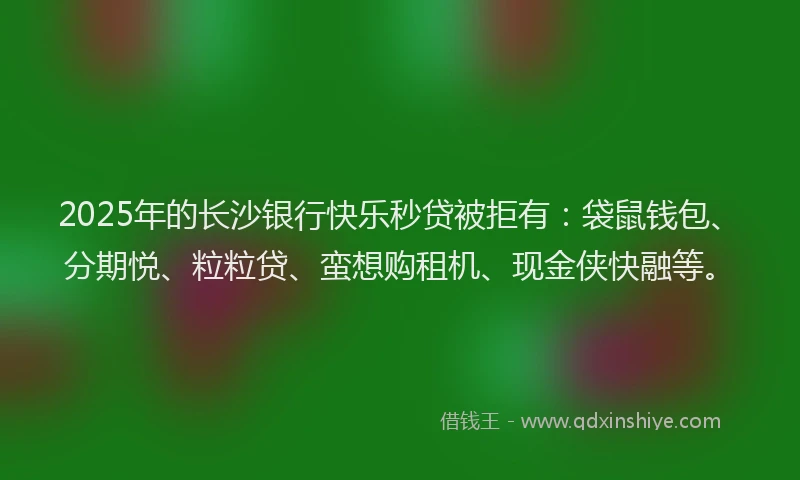 2025年的长沙银行快乐秒贷被拒有：袋鼠钱包、分期悦、粒粒贷、蛮想购租机、现金侠快融等。