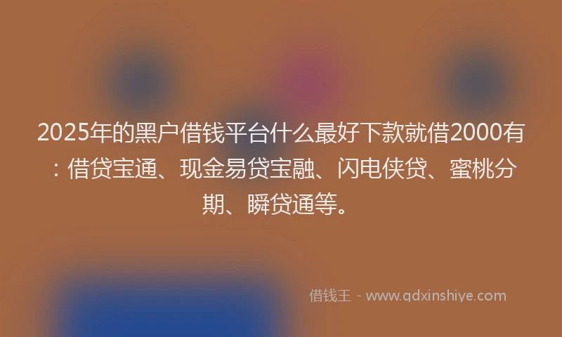 2025年的黑户借钱平台什么最好下款就借2000有：借贷宝通、现金易贷宝融、闪电侠贷、蜜桃分期、瞬贷通等。
