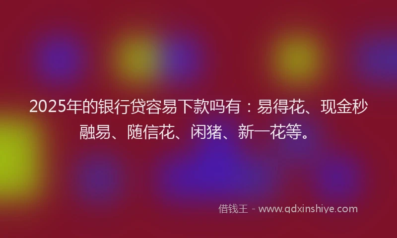 2025年的银行贷容易下款吗有：易得花、现金秒融易、随信花、闲猪、新一花等。