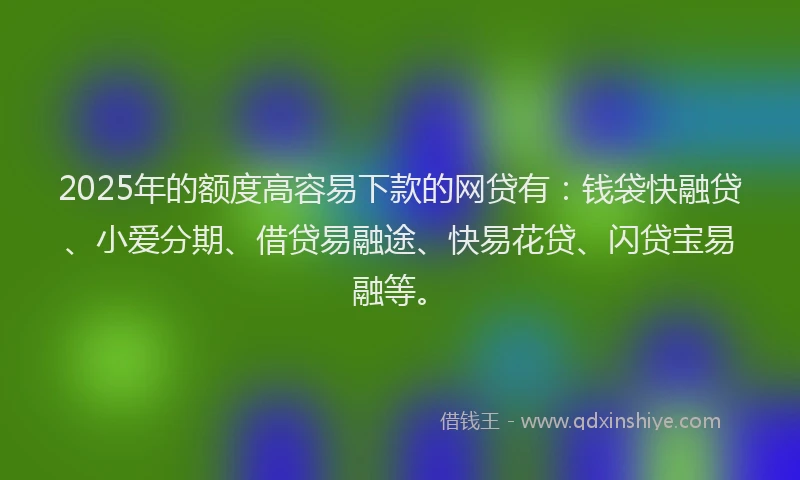 2025年的额度高容易下款的网贷有：钱袋快融贷、小爱分期、借贷易融途、快易花贷、闪贷宝易融等。