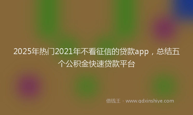 2025年热门2021年不看征信的贷款app，总结五个公积金快速贷款平台