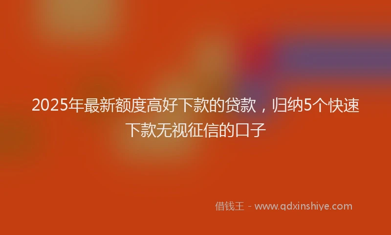 2025年最新额度高好下款的贷款，归纳5个快速下款无视征信的口子