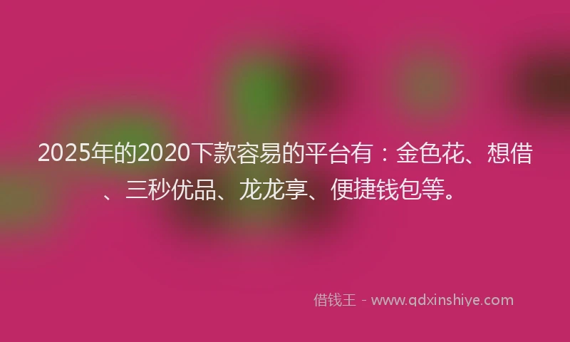 2025年的2020下款容易的平台有：金色花、想借、三秒优品、龙龙享、便捷钱包等。