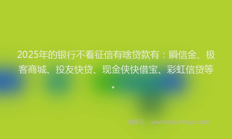 2025年的银行不看征信有啥贷款有：瞬信金、极客商城、投友快贷、现金侠快借宝、彩虹信贷等。