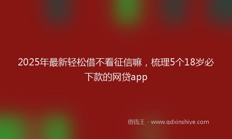 2025年最新轻松借不看征信嘛，梳理5个18岁必下款的网贷app