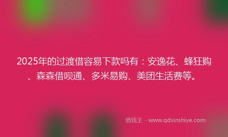 2025年的过渡借容易下款吗有：安逸花、蜂狂购、森森借呗通、多米易购、美团生活费等。