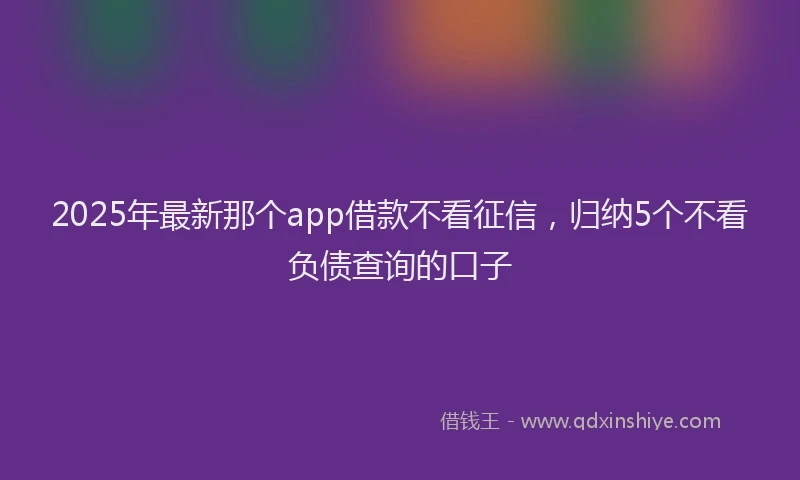 2025年最新那个app借款不看征信，归纳5个不看负债查询的口子